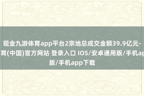现金九游体育app平台2宗地总成交金额39.9亿元-九游体育(中国)官方网站 登录入口 IOS/安卓通用版/手机app下载