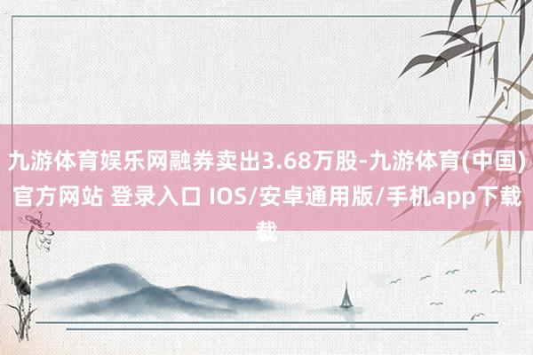 九游体育娱乐网融券卖出3.68万股-九游体育(中国)官方网站 登录入口 IOS/安卓通用版/手机app下载