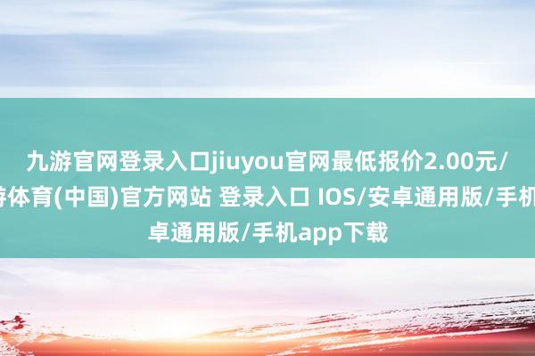 九游官网登录入口jiuyou官网最低报价2.00元/公斤-九游体育(中国)官方网站 登录入口 IOS/安卓通用版/手机app下载