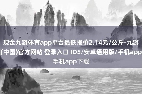 现金九游体育app平台最低报价2.14元/公斤-九游体育(中国)官方网站 登录入口 IOS/安卓通用版/手机app下载