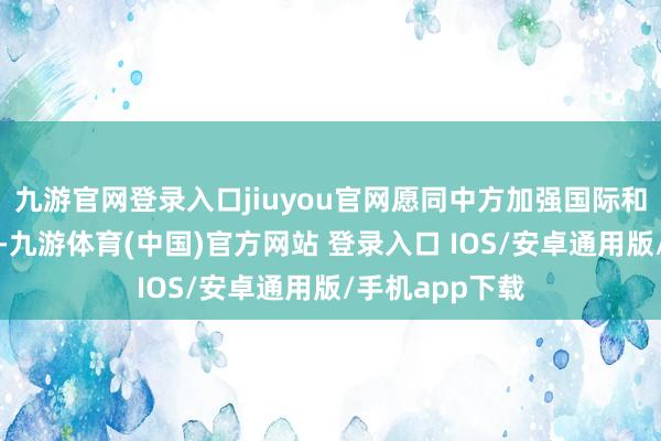 九游官网登录入口jiuyou官网愿同中方加强国际和地区事务合作-九游体育(中国)官方网站 登录入口 IOS/安卓通用版/手机app下载