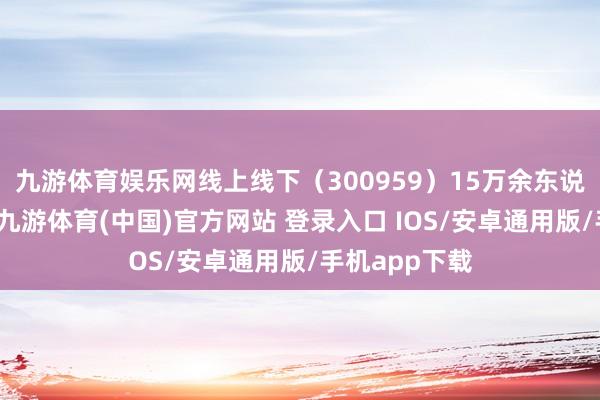 九游体育娱乐网线上线下（300959）15万余东说念主次参训-九游体育(中国)官方网站 登录入口 IOS/安卓通用版/手机app下载