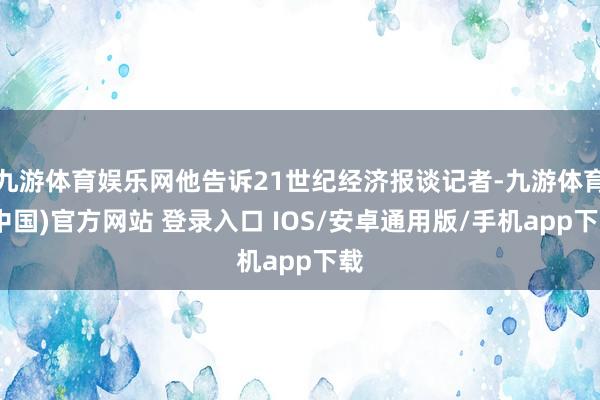 九游体育娱乐网他告诉21世纪经济报谈记者-九游体育(中国)官方网站 登录入口 IOS/安卓通用版/手机app下载