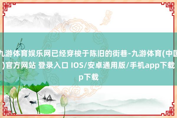 九游体育娱乐网已经穿梭于陈旧的街巷-九游体育(中国)官方网站 登录入口 IOS/安卓通用版/手机app下载