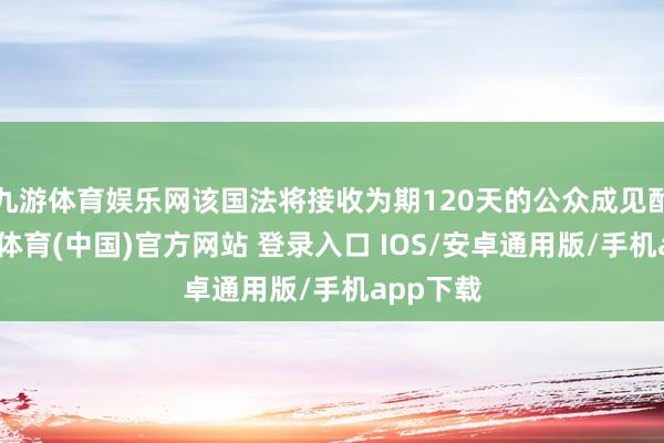 九游体育娱乐网该国法将接收为期120天的公众成见酌量-九游体育(中国)官方网站 登录入口 IOS/安卓通用版/手机app下载