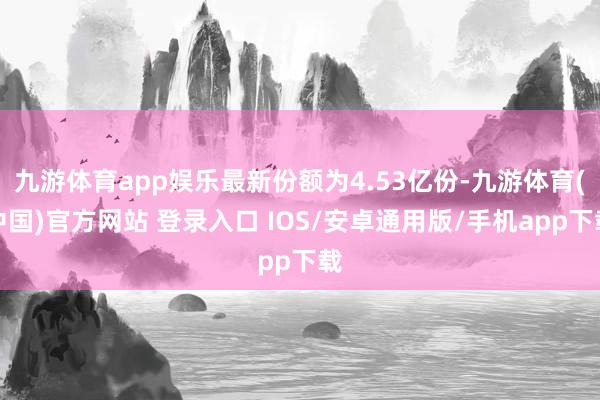 九游体育app娱乐最新份额为4.53亿份-九游体育(中国)官方网站 登录入口 IOS/安卓通用版/手机app下载