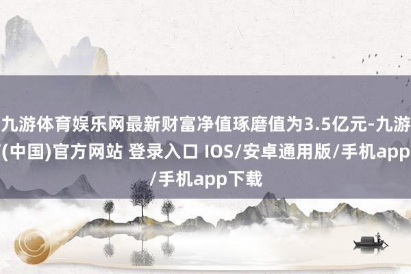 九游体育娱乐网最新财富净值琢磨值为3.5亿元-九游体育(中国)官方网站 登录入口 IOS/安卓通用版/手机app下载