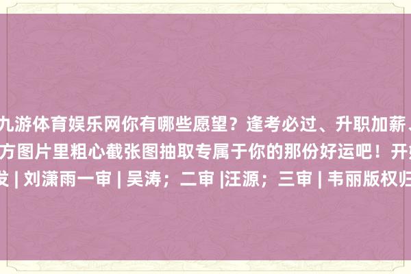 九游体育娱乐网你有哪些愿望？逢考必过、升职加薪、隆运当头……试试从下方图片里粗心截张图抽取专属于你的那份好运吧！开始 | 北京后生报等编发 | 刘潇雨一审 | 吴涛；二审 |汪源；三审 | 韦丽版权归原作家通盘 如有侵权请相干咱们 -九游体育(中国)官方网站 登录入口 IOS/安卓通用版/手机app下载