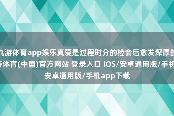 九游体育app娱乐真爱是过程时分的检会后愈发深厚的情感-九游体育(中国)官方网站 登录入口 IOS/安卓通用版/手机app下载