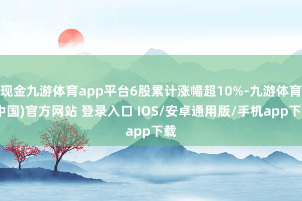 现金九游体育app平台6股累计涨幅超10%-九游体育(中国)官方网站 登录入口 IOS/安卓通用版/手机app下载