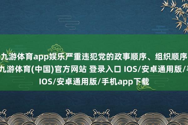 九游体育app娱乐严重违犯党的政事顺序、组织顺序和简约顺序-九游体育(中国)官方网站 登录入口 IOS/安卓通用版/手机app下载