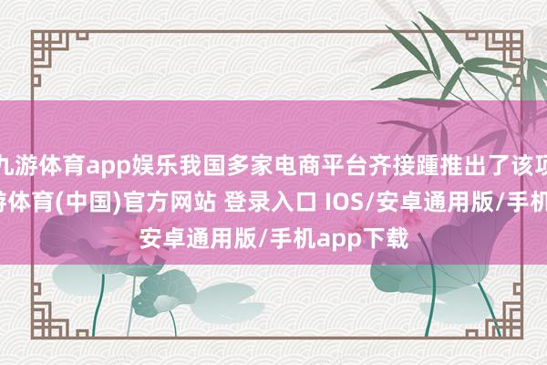九游体育app娱乐我国多家电商平台齐接踵推出了该项职业-九游体育(中国)官方网站 登录入口 IOS/安卓通用版/手机app下载