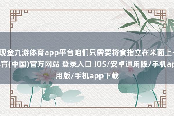现金九游体育app平台咱们只需要将食指立在米面上-九游体育(中国)官方网站 登录入口 IOS/安卓通用版/手机app下载