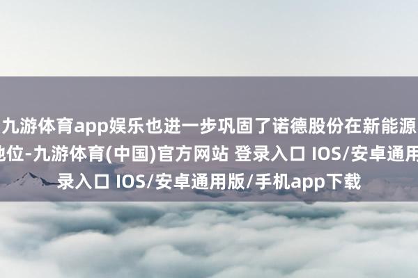 九游体育app娱乐也进一步巩固了诺德股份在新能源材料范围的跳跃地位-九游体育(中国)官方网站 登录入口 IOS/安卓通用版/手机app下载