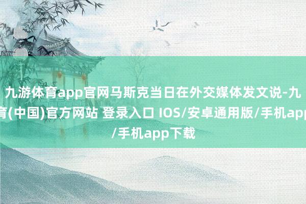 九游体育app官网　　马斯克当日在外交媒体发文说-九游体育(中国)官方网站 登录入口 IOS/安卓通用版/手机app下载