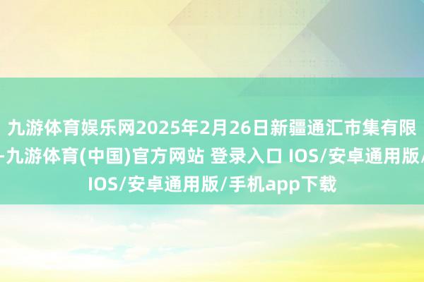 九游体育娱乐网2025年2月26日新疆通汇市集有限公司价钱行情-九游体育(中国)官方网站 登录入口 IOS/安卓通用版/手机app下载