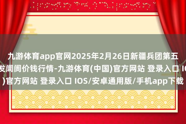 九游体育app官网2025年2月26日新疆兵团第五师三和农副家具笼统批发阛阓价钱行情-九游体育(中国)官方网站 登录入口 IOS/安卓通用版/手机app下载