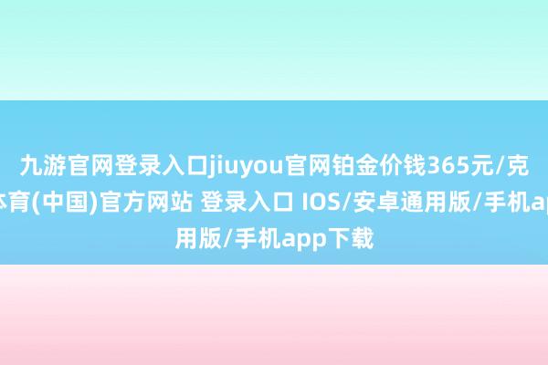 九游官网登录入口jiuyou官网铂金价钱365元/克-九游体育(中国)官方网站 登录入口 IOS/安卓通用版/手机app下载