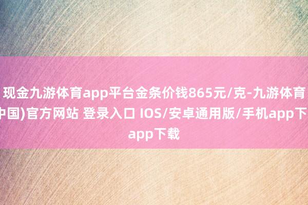 现金九游体育app平台金条价钱865元/克-九游体育(中国)官方网站 登录入口 IOS/安卓通用版/手机app下载