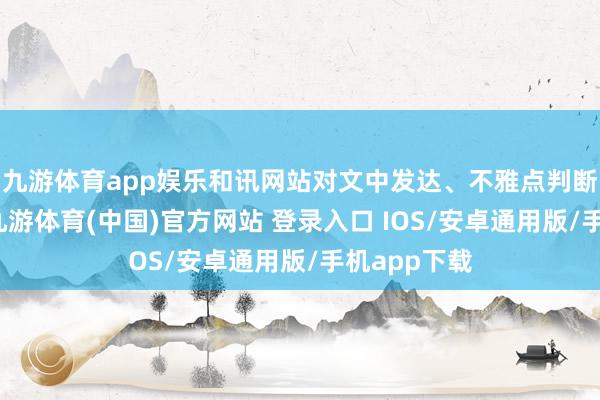 九游体育app娱乐和讯网站对文中发达、不雅点判断保捏中立-九游体育(中国)官方网站 登录入口 IOS/安卓通用版/手机app下载