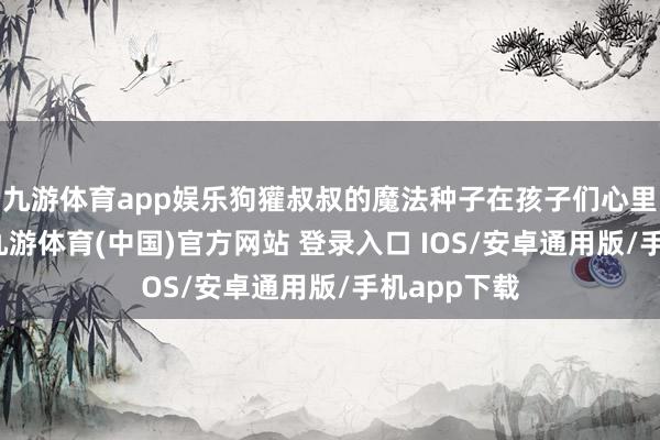 九游体育app娱乐狗獾叔叔的魔法种子在孩子们心里生根发芽-九游体育(中国)官方网站 登录入口 IOS/安卓通用版/手机app下载