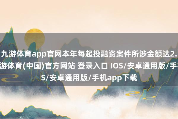 九游体育app官网本年每起投融资案件所涉金额达2.92亿元-九游体育(中国)官方网站 登录入口 IOS/安卓通用版/手机app下载