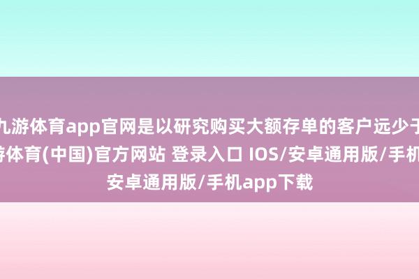 九游体育app官网是以研究购买大额存单的客户远少于去年-九游体育(中国)官方网站 登录入口 IOS/安卓通用版/手机app下载