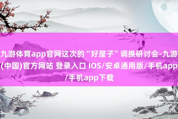 九游体育app官网这次的“好屋子”调换研讨会-九游体育(中国)官方网站 登录入口 IOS/安卓通用版/手机app下载