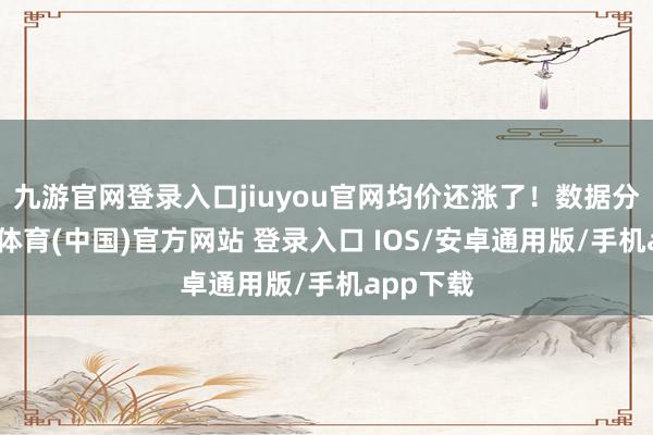 九游官网登录入口jiuyou官网均价还涨了！数据分解-九游体育(中国)官方网站 登录入口 IOS/安卓通用版/手机app下载
