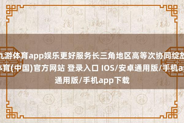 九游体育app娱乐更好服务长三角地区高等次协同绽放-九游体育(中国)官方网站 登录入口 IOS/安卓通用版/手机app下载