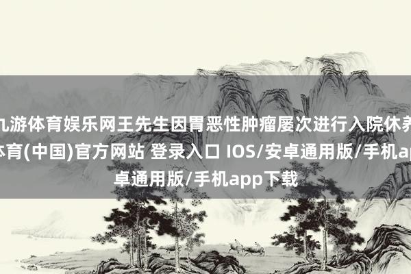 九游体育娱乐网王先生因胃恶性肿瘤屡次进行入院休养-九游体育(中国)官方网站 登录入口 IOS/安卓通用版/手机app下载