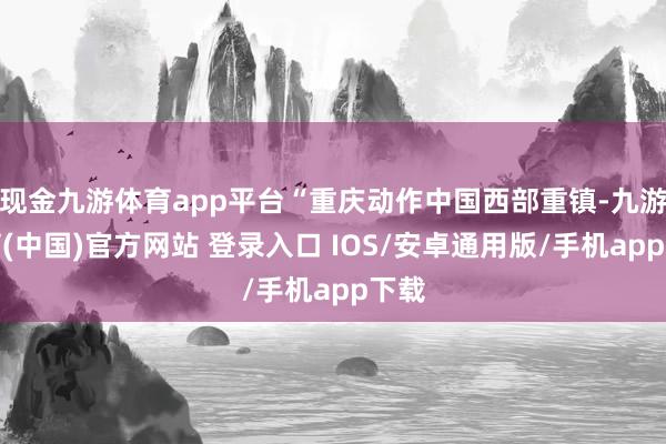 现金九游体育app平台“重庆动作中国西部重镇-九游体育(中国)官方网站 登录入口 IOS/安卓通用版/手机app下载