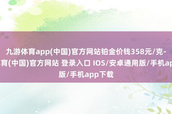 九游体育app(中国)官方网站铂金价钱358元/克-九游体育(中国)官方网站 登录入口 IOS/安卓通用版/手机app下载