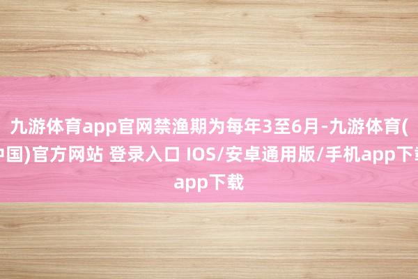 九游体育app官网禁渔期为每年3至6月-九游体育(中国)官方网站 登录入口 IOS/安卓通用版/手机app下载