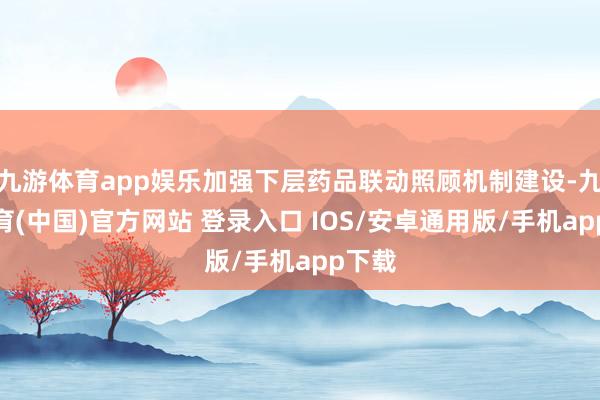 九游体育app娱乐加强下层药品联动照顾机制建设-九游体育(中国)官方网站 登录入口 IOS/安卓通用版/手机app下载