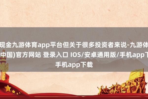 现金九游体育app平台但关于很多投资者来说-九游体育(中国)官方网站 登录入口 IOS/安卓通用版/手机app下载