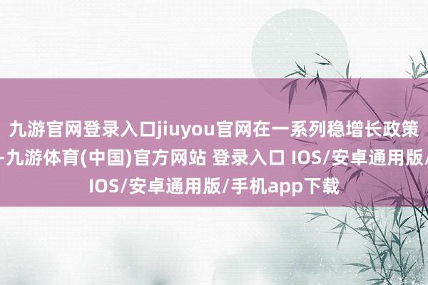 九游官网登录入口jiuyou官网在一系列稳增长政策的协同驱动下-九游体育(中国)官方网站 登录入口 IOS/安卓通用版/手机app下载