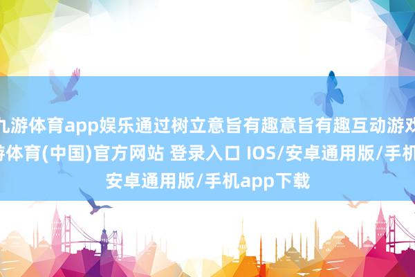 九游体育app娱乐通过树立意旨有趣意旨有趣互动游戏摊位-九游体育(中国)官方网站 登录入口 IOS/安卓通用版/手机app下载