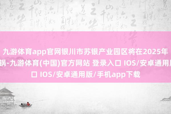 九游体育app官网银川市苏银产业园区将在2025年淘汰现存燃煤汽锅-九游体育(中国)官方网站 登录入口 IOS/安卓通用版/手机app下载