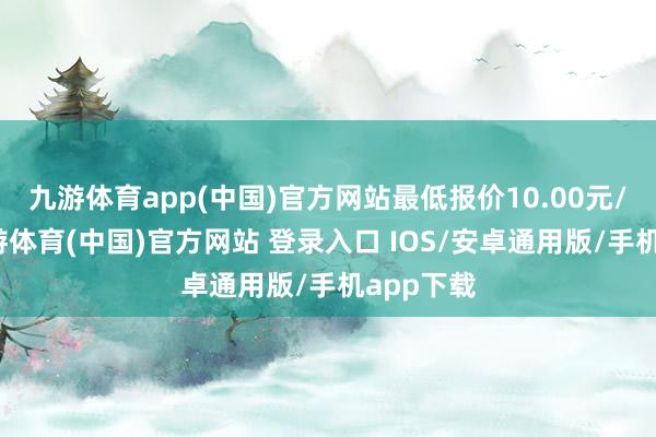 九游体育app(中国)官方网站最低报价10.00元/公斤-九游体育(中国)官方网站 登录入口 IOS/安卓通用版/手机app下载