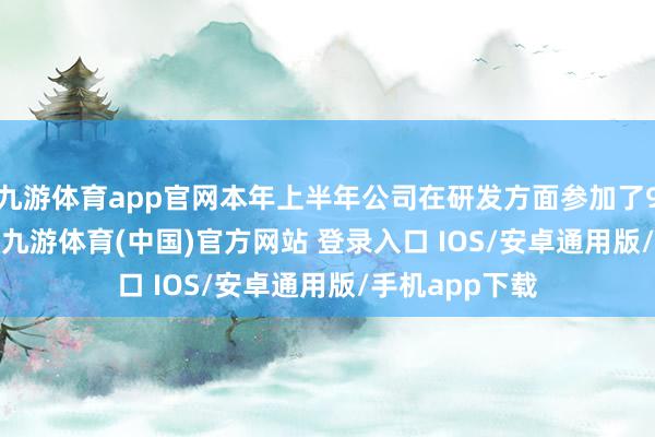 九游体育app官网本年上半年公司在研发方面参加了9587.58万元-九游体育(中国)官方网站 登录入口 IOS/安卓通用版/手机app下载