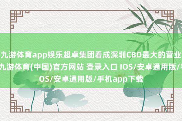 九游体育app娱乐超卓集团看成深圳CBD最大的营业地产开荒商-九游体育(中国)官方网站 登录入口 IOS/安卓通用版/手机app下载
