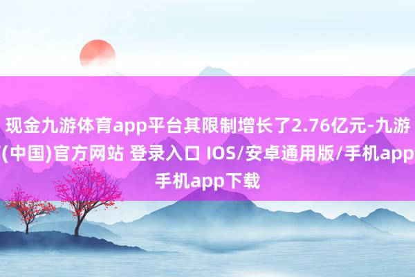 现金九游体育app平台其限制增长了2.76亿元-九游体育(中国)官方网站 登录入口 IOS/安卓通用版/手机app下载