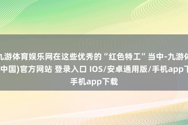 九游体育娱乐网在这些优秀的“红色特工”当中-九游体育(中国)官方网站 登录入口 IOS/安卓通用版/手机app下载