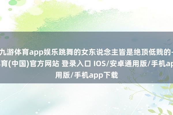 九游体育app娱乐跳舞的女东说念主皆是绝顶低贱的-九游体育(中国)官方网站 登录入口 IOS/安卓通用版/手机app下载