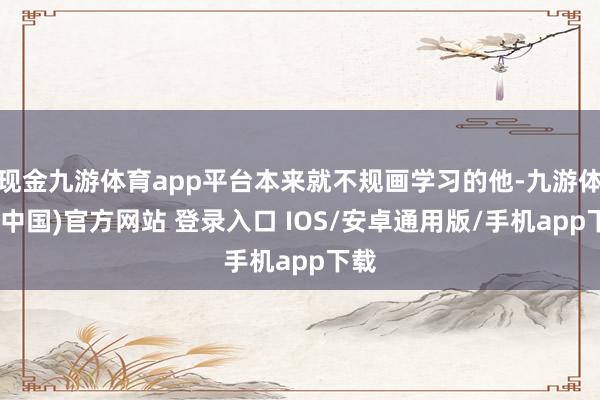 现金九游体育app平台本来就不规画学习的他-九游体育(中国)官方网站 登录入口 IOS/安卓通用版/手机app下载