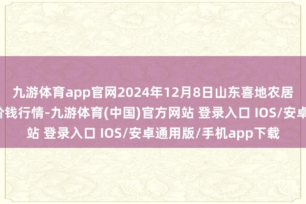 九游体育app官网2024年12月8日山东喜地农居品市集科罚有限公司价钱行情-九游体育(中国)官方网站 登录入口 IOS/安卓通用版/手机app下载