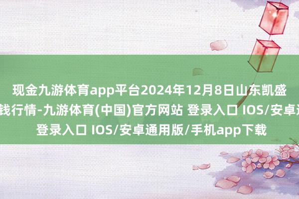 现金九游体育app平台2024年12月8日山东凯盛海外农产物物流城价钱行情-九游体育(中国)官方网站 登录入口 IOS/安卓通用版/手机app下载