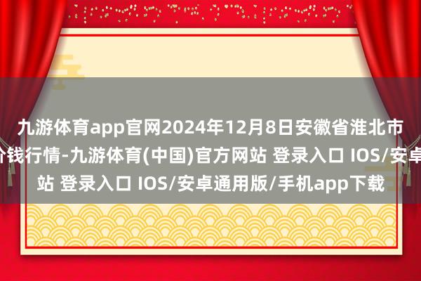 九游体育app官网2024年12月8日安徽省淮北市中瑞农产物批发商场价钱行情-九游体育(中国)官方网站 登录入口 IOS/安卓通用版/手机app下载