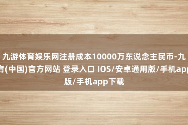 九游体育娱乐网注册成本10000万东说念主民币-九游体育(中国)官方网站 登录入口 IOS/安卓通用版/手机app下载